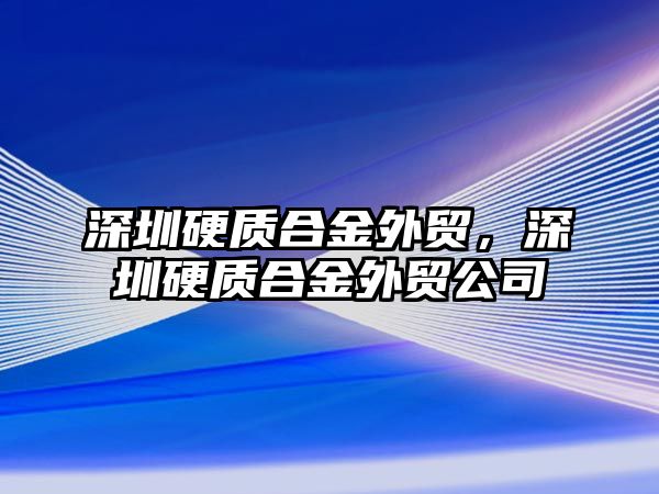 深圳硬質(zhì)合金外貿(mào)，深圳硬質(zhì)合金外貿(mào)公司