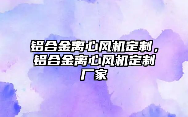 鋁合金離心風(fēng)機(jī)定制，鋁合金離心風(fēng)機(jī)定制廠家