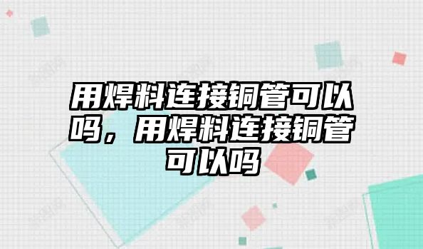 用焊料連接銅管可以嗎，用焊料連接銅管可以嗎