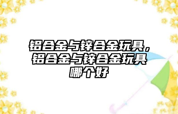 鋁合金與鋅合金玩具，鋁合金與鋅合金玩具哪個(gè)好