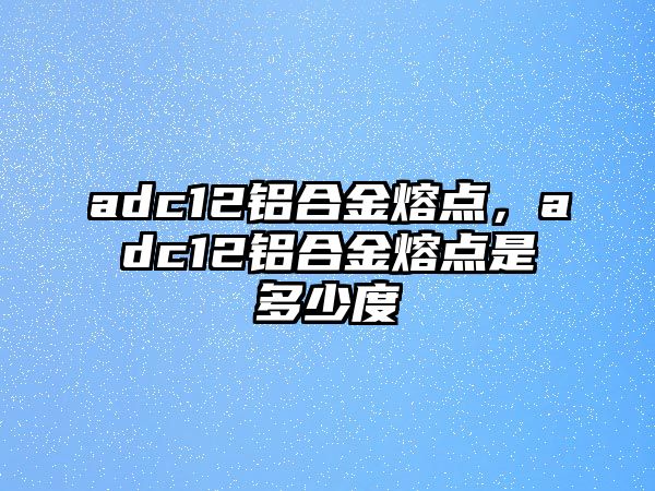 adc12鋁合金熔點，adc12鋁合金熔點是多少度