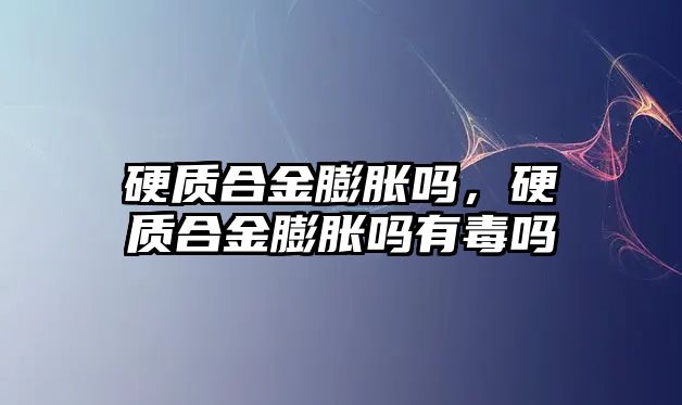 硬質合金膨脹嗎，硬質合金膨脹嗎有毒嗎