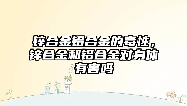 鋅合金鋁合金的毒性，鋅合金和鋁合金對身體有害嗎