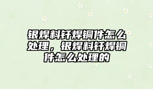 銀焊料釬焊銅件怎么處理，銀焊料釬焊銅件怎么處理的