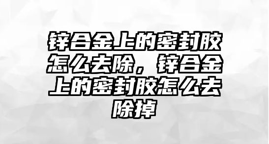 鋅合金上的密封膠怎么去除，鋅合金上的密封膠怎么去除掉