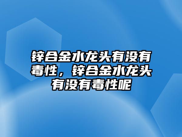 鋅合金水龍頭有沒有毒性，鋅合金水龍頭有沒有毒性呢