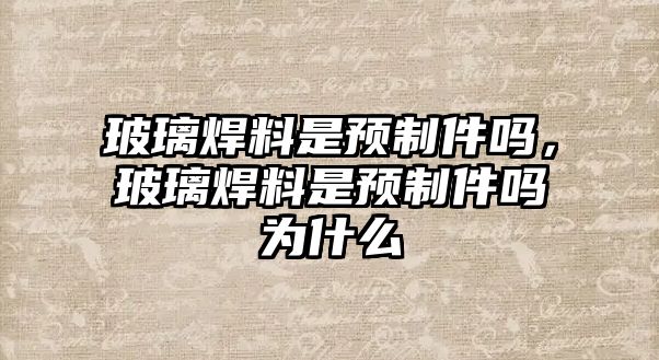 玻璃焊料是預(yù)制件嗎，玻璃焊料是預(yù)制件嗎為什么