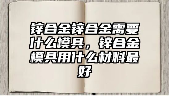 鋅合金鋅合金需要什么模具，鋅合金模具用什么材料最好