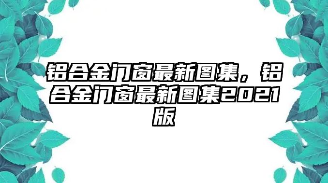 鋁合金門窗最新圖集，鋁合金門窗最新圖集2021版