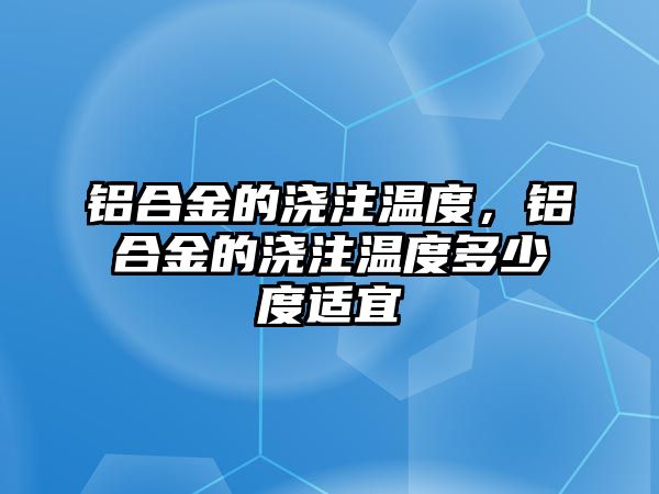 鋁合金的澆注溫度，鋁合金的澆注溫度多少度適宜