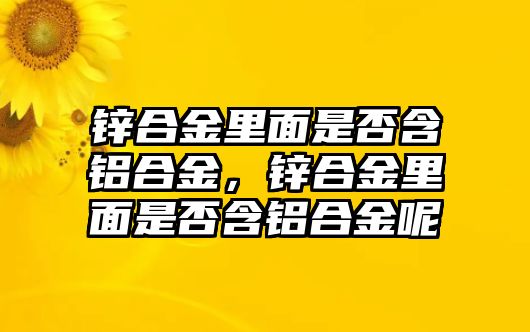 鋅合金里面是否含鋁合金，鋅合金里面是否含鋁合金呢