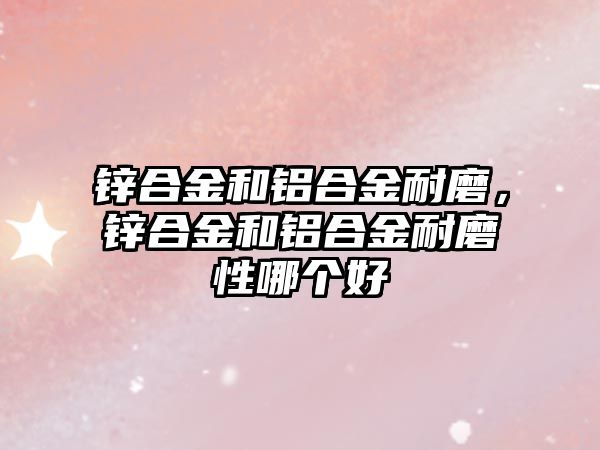 鋅合金和鋁合金耐磨，鋅合金和鋁合金耐磨性哪個好