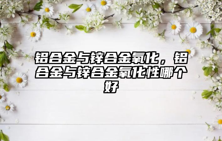 鋁合金與鋅合金氧化，鋁合金與鋅合金氧化性哪個(gè)好