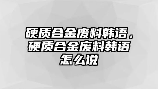 硬質(zhì)合金廢料韓語，硬質(zhì)合金廢料韓語怎么說