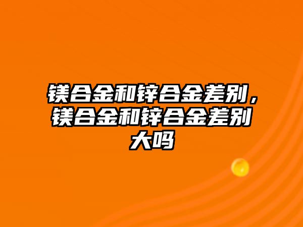 鎂合金和鋅合金差別，鎂合金和鋅合金差別大嗎