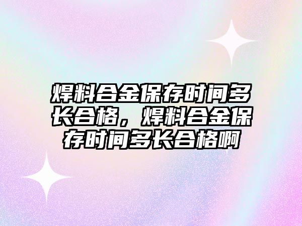 焊料合金保存時(shí)間多長合格，焊料合金保存時(shí)間多長合格啊