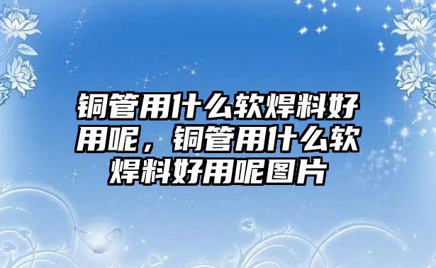 銅管用什么軟焊料好用呢，銅管用什么軟焊料好用呢圖片