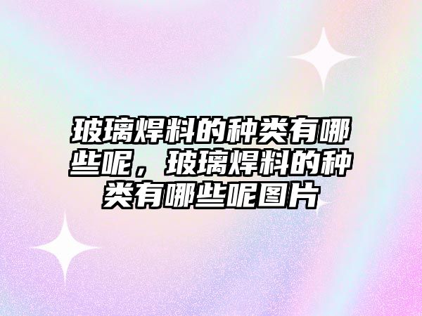 玻璃焊料的種類有哪些呢，玻璃焊料的種類有哪些呢圖片