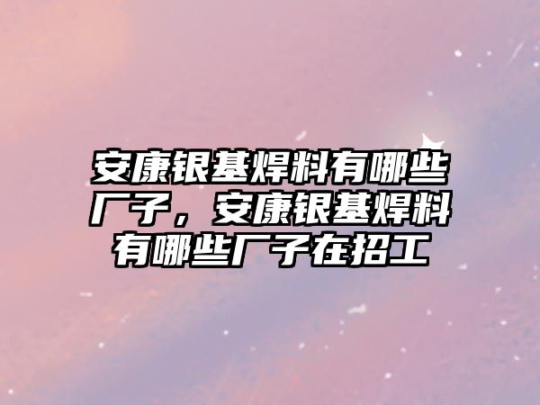 安康銀基焊料有哪些廠子，安康銀基焊料有哪些廠子在招工