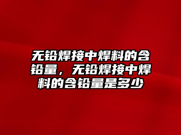 無鉛焊接中焊料的含鉛量，無鉛焊接中焊料的含鉛量是多少