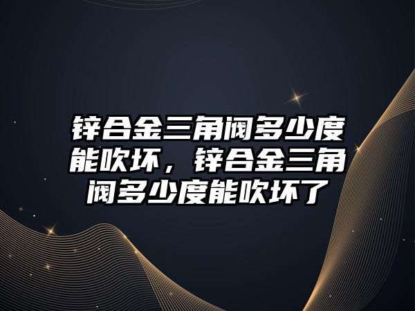 鋅合金三角閥多少度能吹壞，鋅合金三角閥多少度能吹壞了