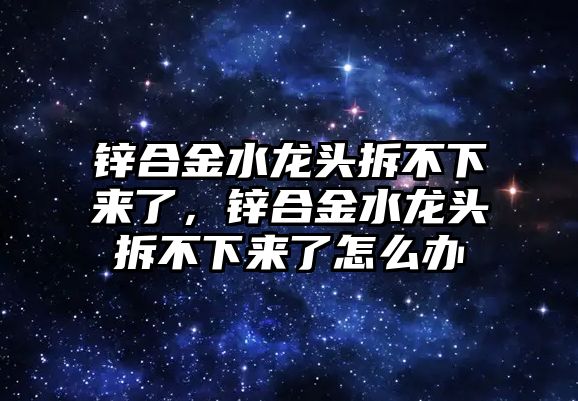 鋅合金水龍頭拆不下來了，鋅合金水龍頭拆不下來了怎么辦