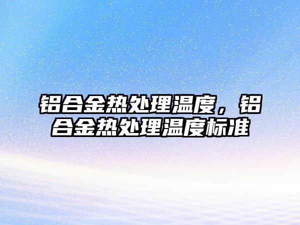 鋁合金熱處理溫度，鋁合金熱處理溫度標準