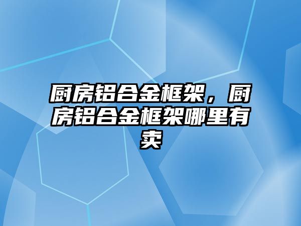 廚房鋁合金框架，廚房鋁合金框架哪里有賣