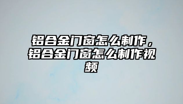 鋁合金門窗怎么制作，鋁合金門窗怎么制作視頻