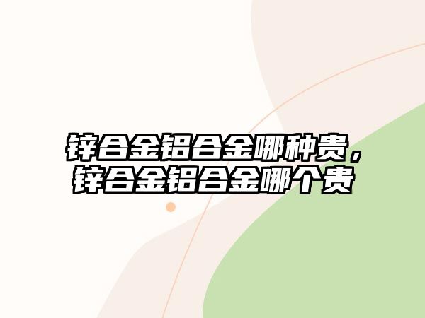 鋅合金鋁合金哪種貴，鋅合金鋁合金哪個(gè)貴