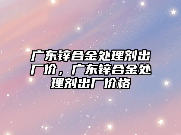 廣東鋅合金處理劑出廠價，廣東鋅合金處理劑出廠價格