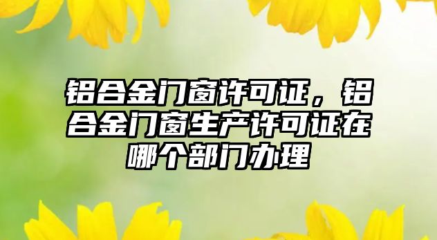 鋁合金門窗許可證，鋁合金門窗生產(chǎn)許可證在哪個部門辦理