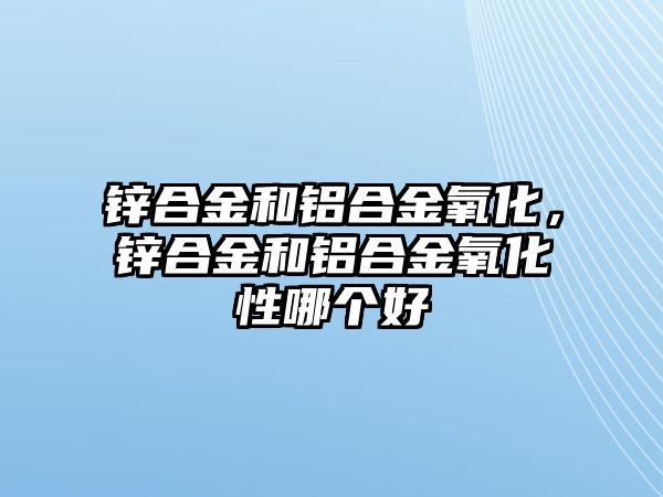 鋅合金和鋁合金氧化，鋅合金和鋁合金氧化性哪個(gè)好