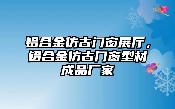 鋁合金仿古門(mén)窗展廳，鋁合金仿古門(mén)窗型材成品廠家