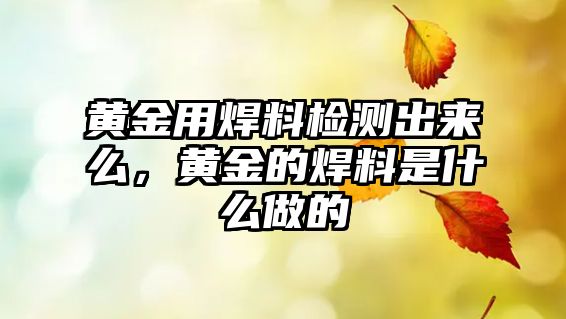 黃金用焊料檢測(cè)出來么，黃金的焊料是什么做的