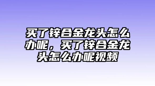 買(mǎi)了鋅合金龍頭怎么辦呢，買(mǎi)了鋅合金龍頭怎么辦呢視頻