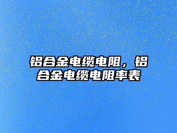 鋁合金電纜電阻，鋁合金電纜電阻率表