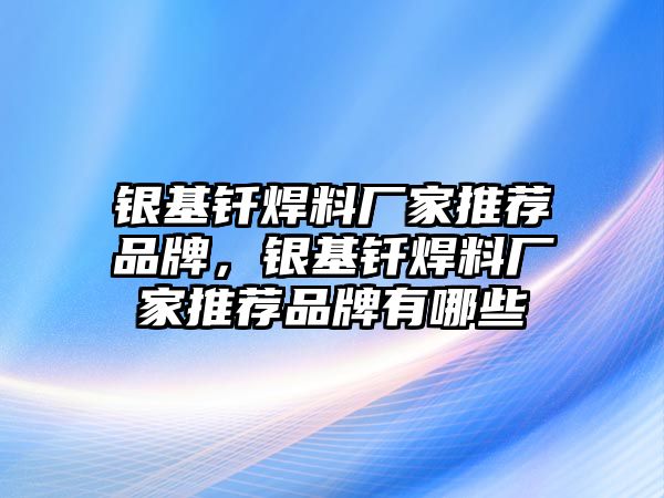 銀基釬焊料廠家推薦品牌，銀基釬焊料廠家推薦品牌有哪些