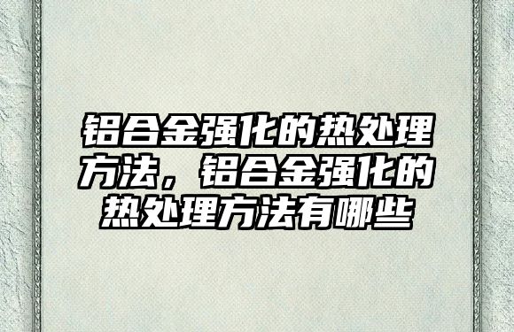 鋁合金強(qiáng)化的熱處理方法，鋁合金強(qiáng)化的熱處理方法有哪些