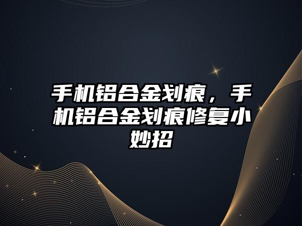 手機鋁合金劃痕，手機鋁合金劃痕修復(fù)小妙招