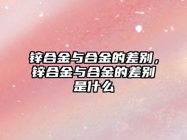 鋅合金與合金的差別，鋅合金與合金的差別是什么