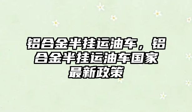 鋁合金半掛運(yùn)油車，鋁合金半掛運(yùn)油車國(guó)家最新政策