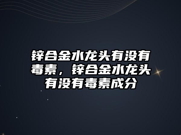 鋅合金水龍頭有沒有毒素，鋅合金水龍頭有沒有毒素成分