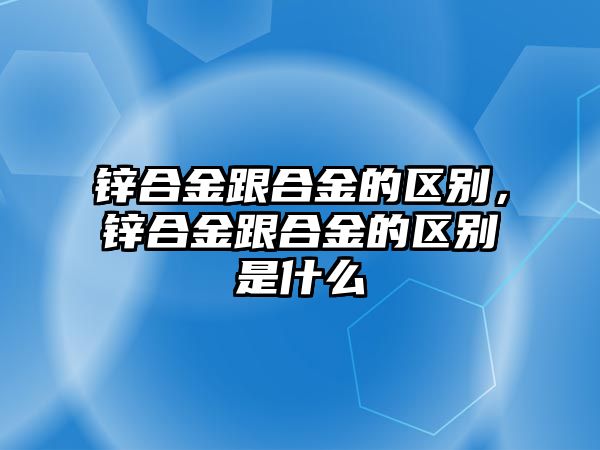 鋅合金跟合金的區(qū)別，鋅合金跟合金的區(qū)別是什么