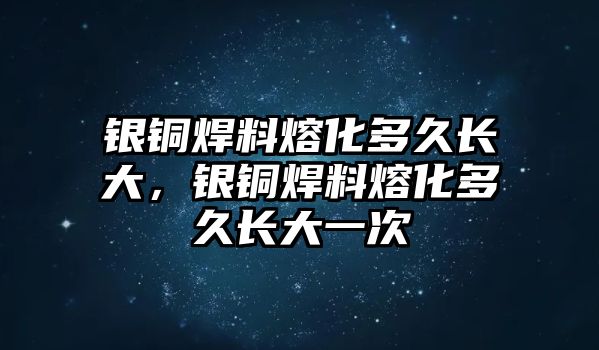 銀銅焊料熔化多久長大，銀銅焊料熔化多久長大一次