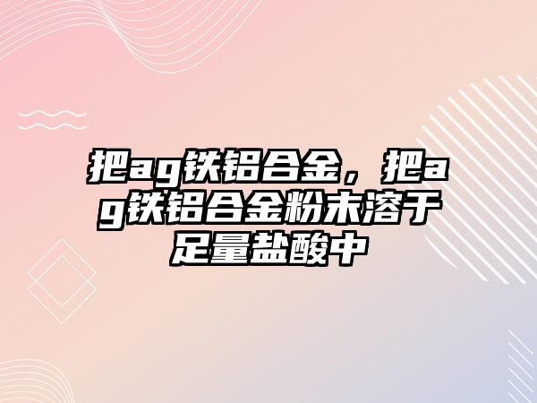 把ag鐵鋁合金，把ag鐵鋁合金粉末溶于足量鹽酸中