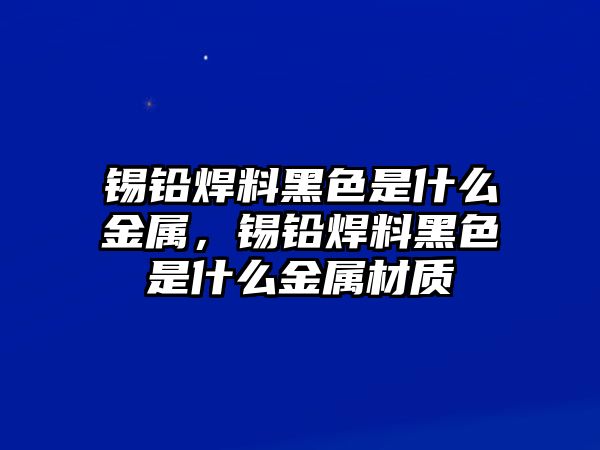 錫鉛焊料黑色是什么金屬，錫鉛焊料黑色是什么金屬材質(zhì)