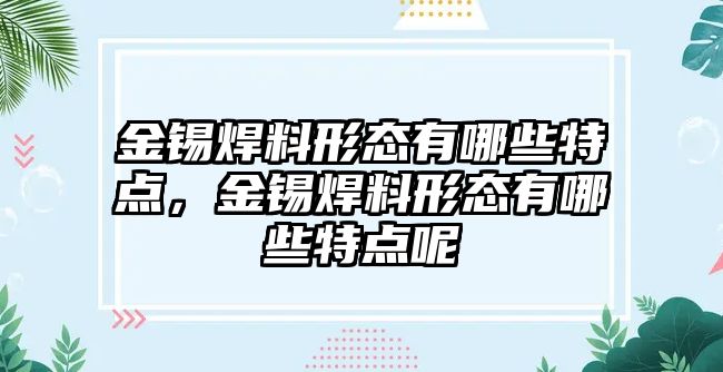 金錫焊料形態(tài)有哪些特點(diǎn)，金錫焊料形態(tài)有哪些特點(diǎn)呢