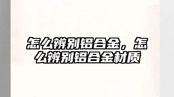 怎么辨別鋁合金，怎么辨別鋁合金材質