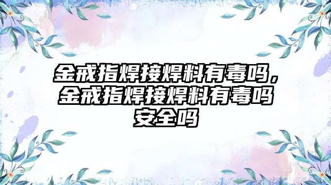 金戒指焊接焊料有毒嗎，金戒指焊接焊料有毒嗎安全嗎